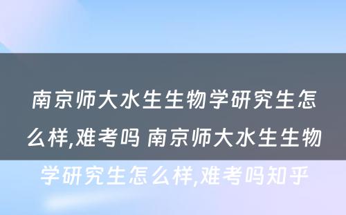 南京师大水生生物学研究生怎么样,难考吗 南京师大水生生物学研究生怎么样,难考吗知乎