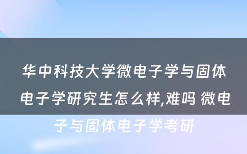 华中科技大学微电子学与固体电子学研究生怎么样,难吗 微电子与固体电子学考研