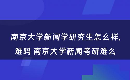 南京大学新闻学研究生怎么样,难吗 南京大学新闻考研难么