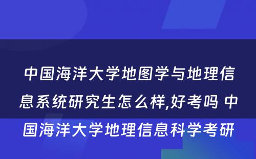 中国海洋大学地图学与地理信息系统研究生怎么样,好考吗 中国海洋大学地理信息科学考研