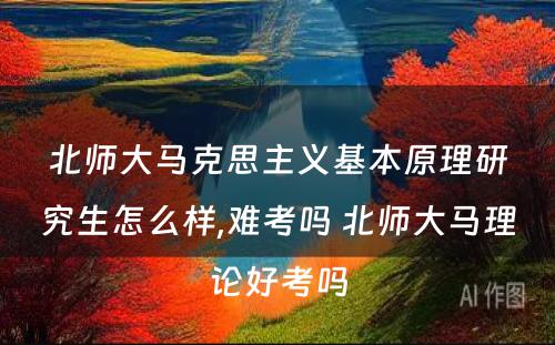 北师大马克思主义基本原理研究生怎么样,难考吗 北师大马理论好考吗