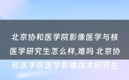 北京协和医学院影像医学与核医学研究生怎么样,难吗 北京协和医学院医学影像技术研究生