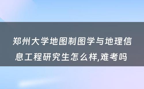 郑州大学地图制图学与地理信息工程研究生怎么样,难考吗 