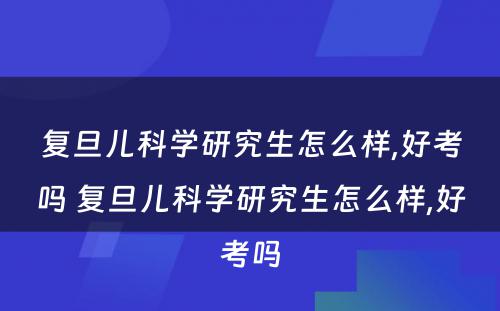 复旦儿科学研究生怎么样,好考吗 复旦儿科学研究生怎么样,好考吗