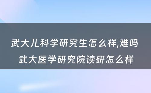 武大儿科学研究生怎么样,难吗 武大医学研究院读研怎么样