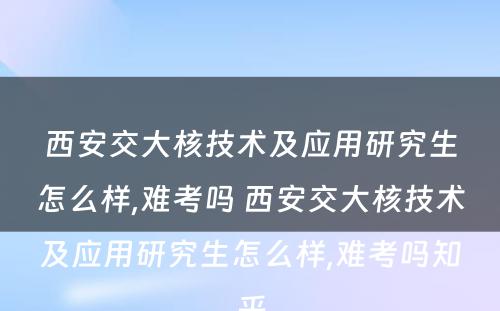 西安交大核技术及应用研究生怎么样,难考吗 西安交大核技术及应用研究生怎么样,难考吗知乎