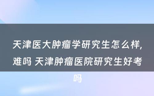 天津医大肿瘤学研究生怎么样,难吗 天津肿瘤医院研究生好考吗