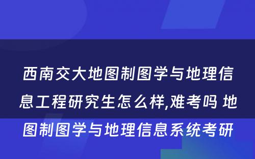 西南交大地图制图学与地理信息工程研究生怎么样,难考吗 地图制图学与地理信息系统考研