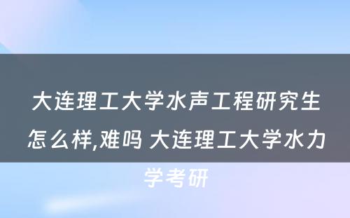 大连理工大学水声工程研究生怎么样,难吗 大连理工大学水力学考研