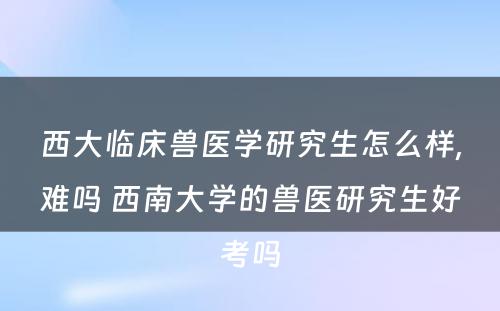 西大临床兽医学研究生怎么样,难吗 西南大学的兽医研究生好考吗