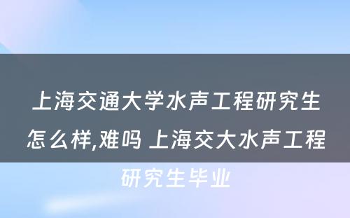 上海交通大学水声工程研究生怎么样,难吗 上海交大水声工程研究生毕业