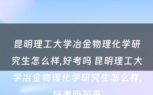 昆明理工大学冶金物理化学研究生怎么样,好考吗 昆明理工大学冶金物理化学研究生怎么样,好考吗知乎