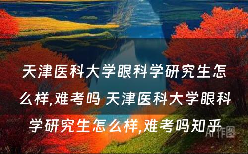 天津医科大学眼科学研究生怎么样,难考吗 天津医科大学眼科学研究生怎么样,难考吗知乎