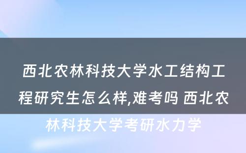 西北农林科技大学水工结构工程研究生怎么样,难考吗 西北农林科技大学考研水力学