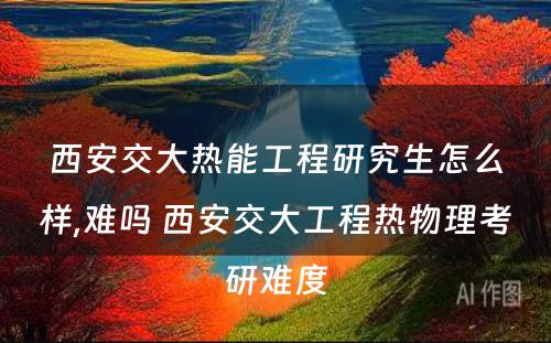 西安交大热能工程研究生怎么样,难吗 西安交大工程热物理考研难度