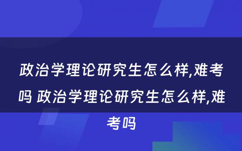 政治学理论研究生怎么样,难考吗 政治学理论研究生怎么样,难考吗