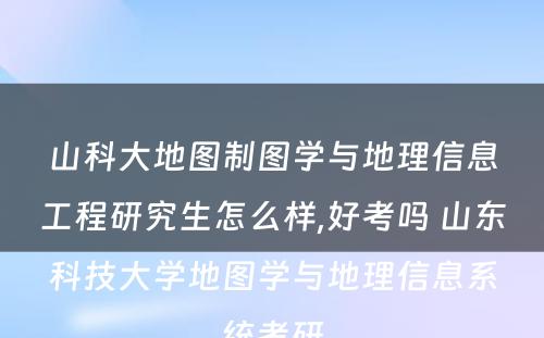 山科大地图制图学与地理信息工程研究生怎么样,好考吗 山东科技大学地图学与地理信息系统考研