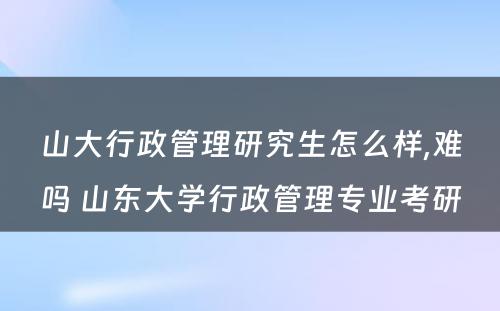 山大行政管理研究生怎么样,难吗 山东大学行政管理专业考研