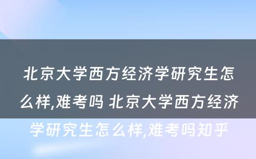 北京大学西方经济学研究生怎么样,难考吗 北京大学西方经济学研究生怎么样,难考吗知乎