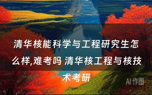 清华核能科学与工程研究生怎么样,难考吗 清华核工程与核技术考研