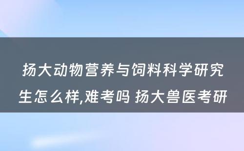 扬大动物营养与饲料科学研究生怎么样,难考吗 扬大兽医考研