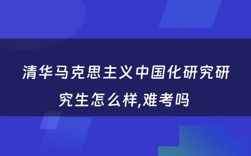 清华马克思主义中国化研究研究生怎么样,难考吗 