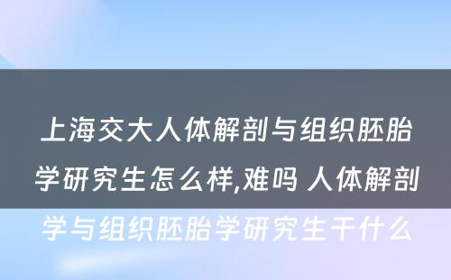 上海交大人体解剖与组织胚胎学研究生怎么样,难吗 人体解剖学与组织胚胎学研究生干什么