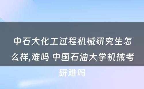 中石大化工过程机械研究生怎么样,难吗 中国石油大学机械考研难吗