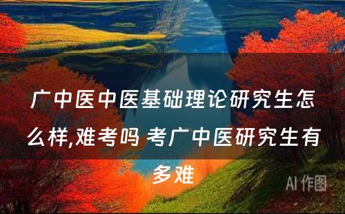 广中医中医基础理论研究生怎么样,难考吗 考广中医研究生有多难