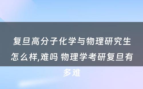 复旦高分子化学与物理研究生怎么样,难吗 物理学考研复旦有多难