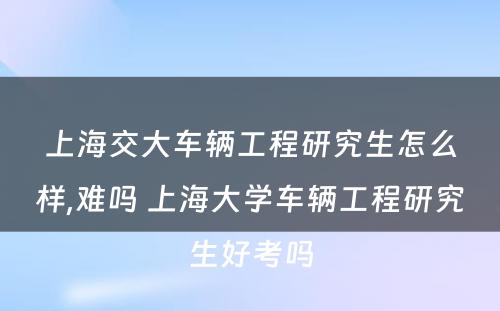 上海交大车辆工程研究生怎么样,难吗 上海大学车辆工程研究生好考吗