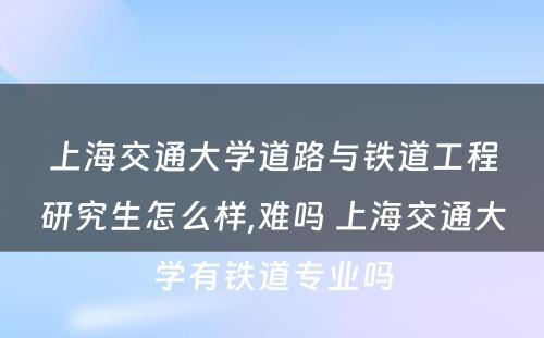 上海交通大学道路与铁道工程研究生怎么样,难吗 上海交通大学有铁道专业吗