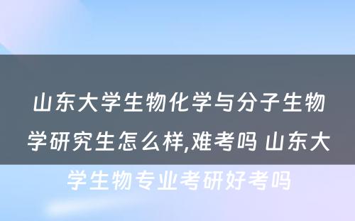 山东大学生物化学与分子生物学研究生怎么样,难考吗 山东大学生物专业考研好考吗