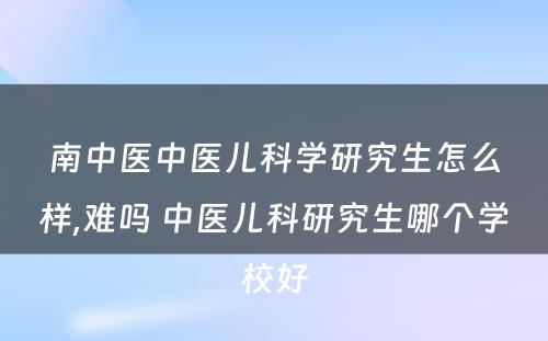 南中医中医儿科学研究生怎么样,难吗 中医儿科研究生哪个学校好