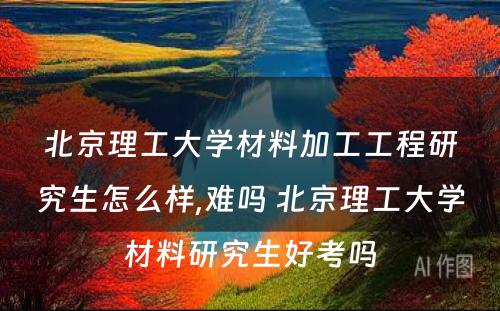 北京理工大学材料加工工程研究生怎么样,难吗 北京理工大学材料研究生好考吗