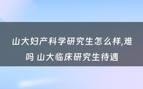 山大妇产科学研究生怎么样,难吗 山大临床研究生待遇