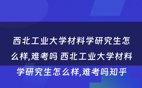 西北工业大学材料学研究生怎么样,难考吗 西北工业大学材料学研究生怎么样,难考吗知乎