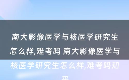 南大影像医学与核医学研究生怎么样,难考吗 南大影像医学与核医学研究生怎么样,难考吗知乎