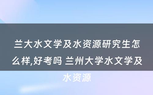 兰大水文学及水资源研究生怎么样,好考吗 兰州大学水文学及水资源