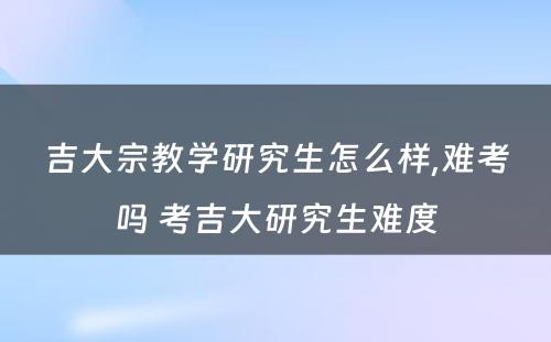 吉大宗教学研究生怎么样,难考吗 考吉大研究生难度