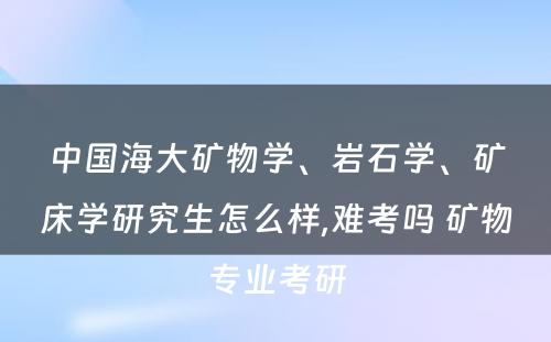 中国海大矿物学、岩石学、矿床学研究生怎么样,难考吗 矿物专业考研