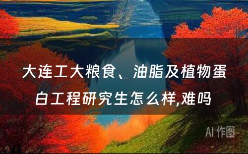 大连工大粮食、油脂及植物蛋白工程研究生怎么样,难吗 