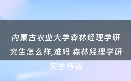 内蒙古农业大学森林经理学研究生怎么样,难吗 森林经理学研究生待遇