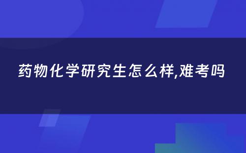 药物化学研究生怎么样,难考吗 