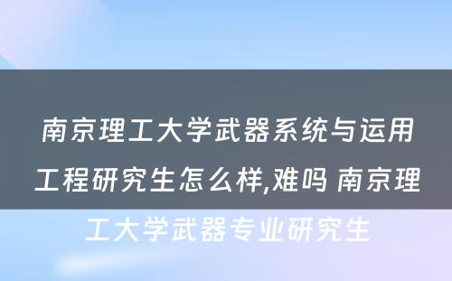 南京理工大学武器系统与运用工程研究生怎么样,难吗 南京理工大学武器专业研究生