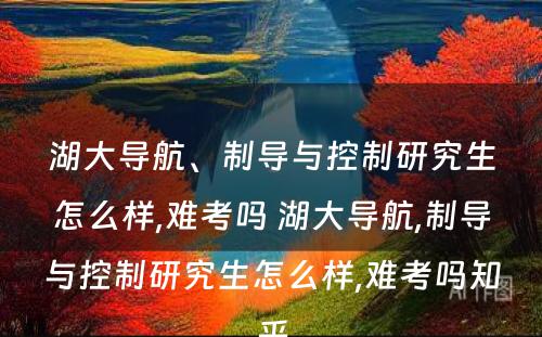 湖大导航、制导与控制研究生怎么样,难考吗 湖大导航,制导与控制研究生怎么样,难考吗知乎