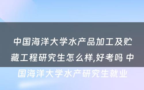 中国海洋大学水产品加工及贮藏工程研究生怎么样,好考吗 中国海洋大学水产研究生就业