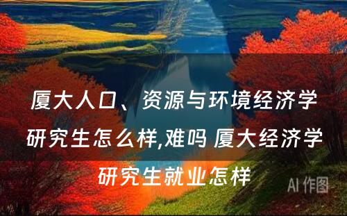 厦大人口、资源与环境经济学研究生怎么样,难吗 厦大经济学研究生就业怎样