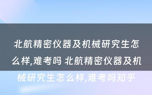 北航精密仪器及机械研究生怎么样,难考吗 北航精密仪器及机械研究生怎么样,难考吗知乎