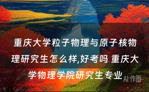 重庆大学粒子物理与原子核物理研究生怎么样,好考吗 重庆大学物理学院研究生专业